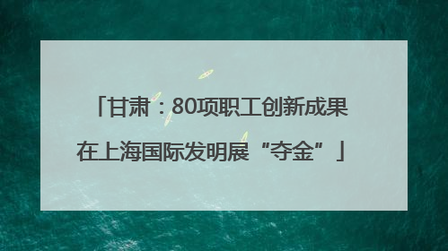 甘肃：80项职工创新成果在上海国际发明展“夺金”